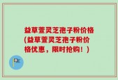 益草萱灵芝孢子粉价格(益草萱灵芝孢子粉价格优惠，限时抢购！)