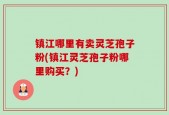 镇江哪里有卖灵芝孢子粉(镇江灵芝孢子粉哪里购买？)
