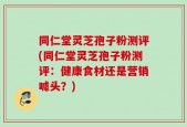 同仁堂灵芝孢子粉测评(同仁堂灵芝孢子粉测评：健康食材还是营销噱头？)