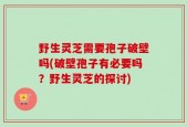 野生灵芝需要孢子破壁吗(破壁孢子有必要吗？野生灵芝的探讨)