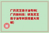 广药灵芝孢子油专利(广药新科技：研发灵芝孢子油专利获得重大突破)