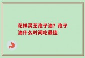 花样灵芝孢子油？孢子油什么时间吃最佳