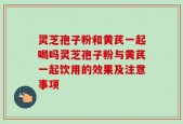 灵芝孢子粉和黄芪一起喝吗灵芝孢子粉与黄芪一起饮用的效果及注意事项