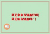灵芝拿来当锅盖好吗(灵芝能当锅盖吗？)
