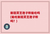 新冠灵芝孢子粉能吃吗(能吃新冠灵芝孢子粉吗？)