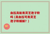 血压高能用灵芝孢子粉吗 (高血压可用灵芝孢子粉缓解？)