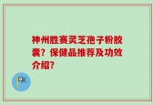 神州胜赛灵芝孢子粉胶囊？保健品推荐及功效介绍？