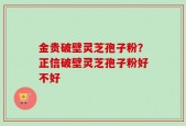 金贵破壁灵芝孢子粉？正信破壁灵芝孢子粉好不好
