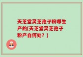 天芝堂灵芝孢子粉哪生产的(天芝堂灵芝孢子粉产自何处？)
