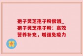 孢子灵芝孢子粉很饿_孢子灵芝孢子粉：高效营养补充，增强免疫力