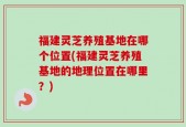 福建灵芝养殖基地在哪个位置(福建灵芝养殖基地的地理位置在哪里？)