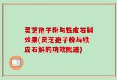 灵芝孢子粉与铁皮石斛效果(灵芝孢子粉与铁皮石斛的功效概述)