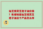 仙芝楼灵芝孢子油价格？有谁知道仙芝楼灵芝孢子油这个产品怎么样