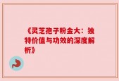 《灵芝孢子粉金大：独特价值与功效的深度解析》