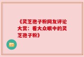 《灵芝孢子粉网友评论大赏：看大众眼中的灵芝孢子粉》