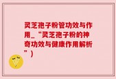灵芝孢子粉管功效与作用_“灵芝孢子粉的神奇功效与健康作用解析”)