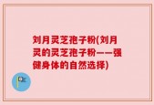刘月灵芝孢子粉(刘月灵的灵芝孢子粉——强健身体的自然选择)