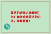 灵芝的培养方法视频(学习如何培养灵芝的方法，视频教程！