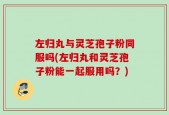 左归丸与灵芝孢子粉同服吗(左归丸和灵芝孢子粉能一起服用吗？)