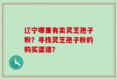 辽宁哪里有卖灵芝孢子粉？寻找灵芝孢子粉的购买渠道？