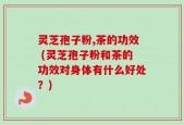 灵芝孢子粉,茶的功效 (灵芝孢子粉和茶的功效对身体有什么好处？)
