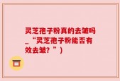 灵芝孢子粉真的去皱吗_“灵芝孢子粉能否有效去皱？”)