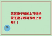 灵芝孢子粉晚上可喝吗灵芝孢子粉可否晚上食用？)