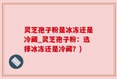 灵芝孢子粉是冰冻还是冷藏_灵芝孢子粉：选择冰冻还是冷藏？)