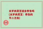 太岁肉灵芝适合养生吗(太岁肉灵芝：养生的不二之选)