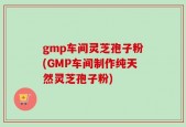 gmp车间灵芝孢子粉(GMP车间制作纯天然灵芝孢子粉)
