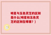 明星与五色灵芝的区别是什么(明星和五色灵芝的区别在哪里？)