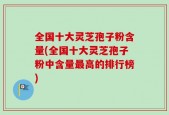 全国十大灵芝孢子粉含量(全国十大灵芝孢子粉中含量最高的排行榜)