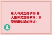 名人与灵芝孢子粉(名人推荐灵芝孢子粉：享受健康生活的秘诀)