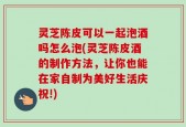 灵芝陈皮可以一起泡酒吗怎么泡(灵芝陈皮酒的制作方法，让你也能在家自制为美好生活庆祝!)