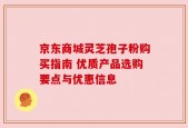 京东商城灵芝孢子粉购买指南 优质产品选购要点与优惠信息