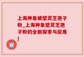 上海神象被壁灵芝孢子粉_上海神象壁灵芝孢子粉的全新探索与应用)