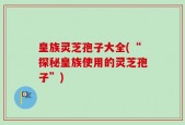 皇族灵芝孢子大全(“探秘皇族使用的灵芝孢子”)