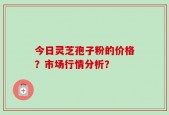 今日灵芝孢子粉的价格？市场行情分析？