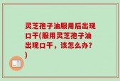 灵芝孢子油服用后出现口干(服用灵芝孢子油出现口干，该怎么办？)