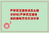 芦笋灵芝猪骨汤怎么做才好吃(芦笋灵芝猪骨汤的美味烹饪方法分享)