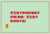 灵芝孢子粉特别难闻不好咽(难咽！灵芝孢子粉异味不佳)