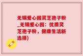 无锡爱心园灵芝孢子粉_无锡爱心园：优质灵芝孢子粉，健康生活新选择)