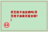 灵芝孢子油含硒吗(灵芝孢子油是否富含硒？)