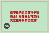 在哪里购买灵芝孢子粉安全？推荐安全可靠的灵芝孢子粉购买渠道？