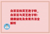 白芸豆和灵芝孢子粉_白芸豆与灵芝孢子粉：健康益处及食用方法全解析