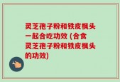 灵芝孢子粉和铁皮枫头一起合吃功效 (合食灵芝孢子粉和铁皮枫头的功效)
