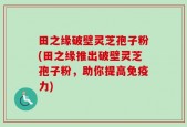 田之缘破壁灵芝孢子粉(田之缘推出破壁灵芝孢子粉，助你提高免疫力)