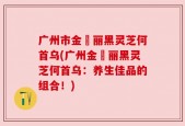 广州市金栢丽黑灵芝何首乌(广州金栢丽黑灵芝何首乌：养生佳品的组合！)