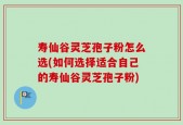 寿仙谷灵芝孢子粉怎么选(如何选择适合自己的寿仙谷灵芝孢子粉)