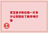 灵芝孢子粉价格一斤多少让你轻松了解市场行情